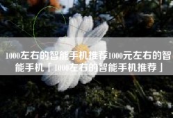 1000左右的智能手机推荐1000元左右的智能手机「1000左右的智能手机推荐」